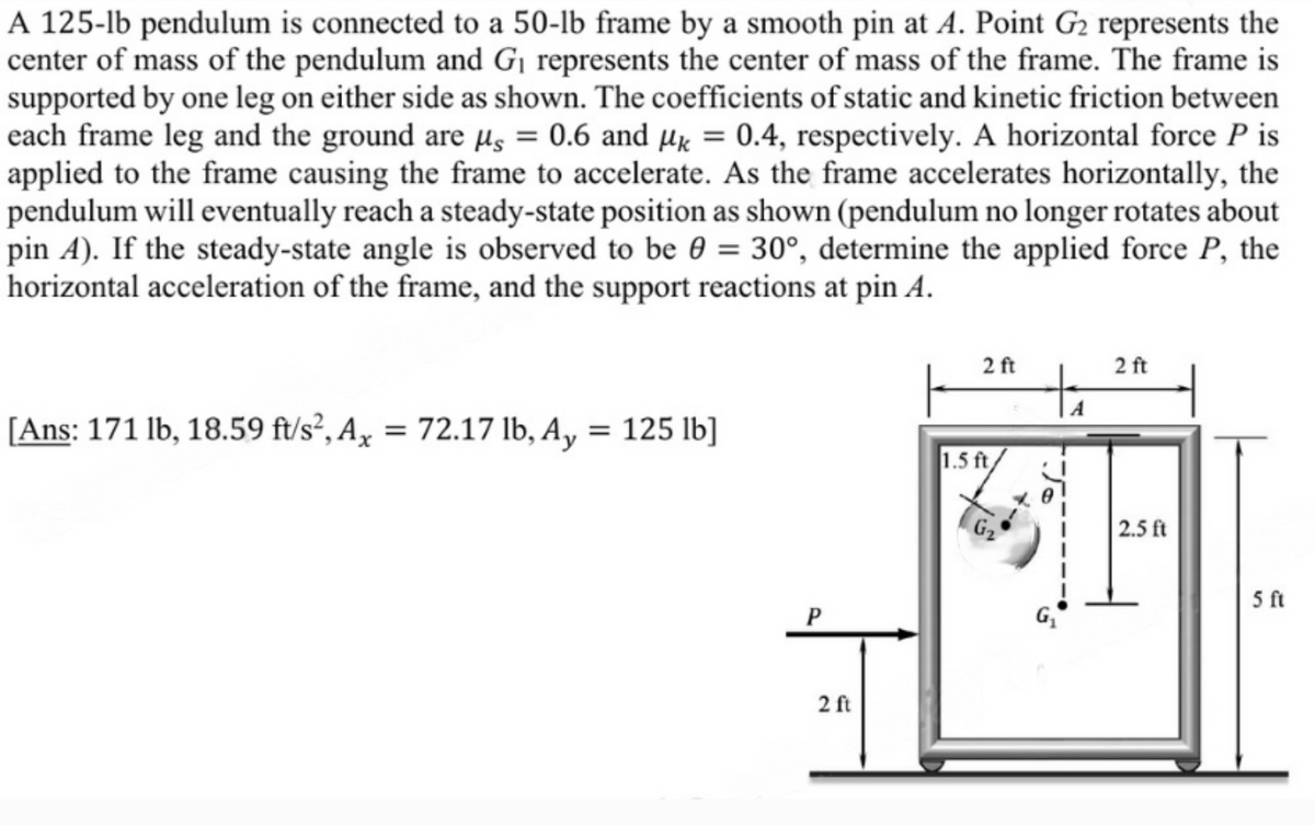 A 125-lb pendulum is connected to a 50-lb frame by a smooth pin at A. Point G2 represents the
center of mass of the pendulum and G₁ represents the center of mass of the frame. The frame is
supported by one leg on either side as shown. The coefficients of static and kinetic friction between
each frame leg and the ground are μs = 0.6 and μk = 0.4, respectively. A horizontal force P is
applied to the frame causing the frame to accelerate. As the frame accelerates horizontally, the
pendulum will eventually reach a steady-state position as shown (pendulum no longer rotates about
pin A). If the steady-state angle is observed to be 0 = 30°, determine the applied force P, the
horizontal acceleration of the frame, and the support reactions at pin A.
[Ans: 171 lb, 18.59 ft/s², Ax = 72.17 lb, Ay = 125 lb]
1.5 ft
2 ft
2 ft
G₁
P
2 ft
2.5 ft
5 ft