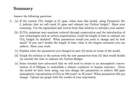 Summary
Answer the following questions.
5. (a) If the current CO₂ budget is 51 ppm, when does this model, using Parameter Set
I, indicate that we will reach 51 ppm and exhaust our Carbon budget? Show your
reasoning. Use the eigenvalues and vectors from that solution to calculate your answer.
(b) If CO₂ emissions were somehow reduced through conservation and the introduction of
new technologies such as carbon sequestration, could the length of time to exhaust our
CO₂ budget be doubled? What parameters would you need to change and by how
much? If you can't double the length of time, what is the longest extension you can
achieve. Show your work.
(c) Explain what the parameters you changed in part (b) mean in terms of the model.
(d) Graph the solution to the system with the new parameters from (b) that would double
(or extend) the time to exhaust the Carbon Budget.
(e) Some scientist have advocated that we will need to return to an atmospheric concen-
tration of of 350ppm to reestablish a climate conducive to human existence. Given
the model we have been using, can you change the parameters to achieve 350 ppm
atmospheric concentration of CO₂ in 100 years? in 50 years? What parameters did you
change. Upload one graph with the results of your experiment.