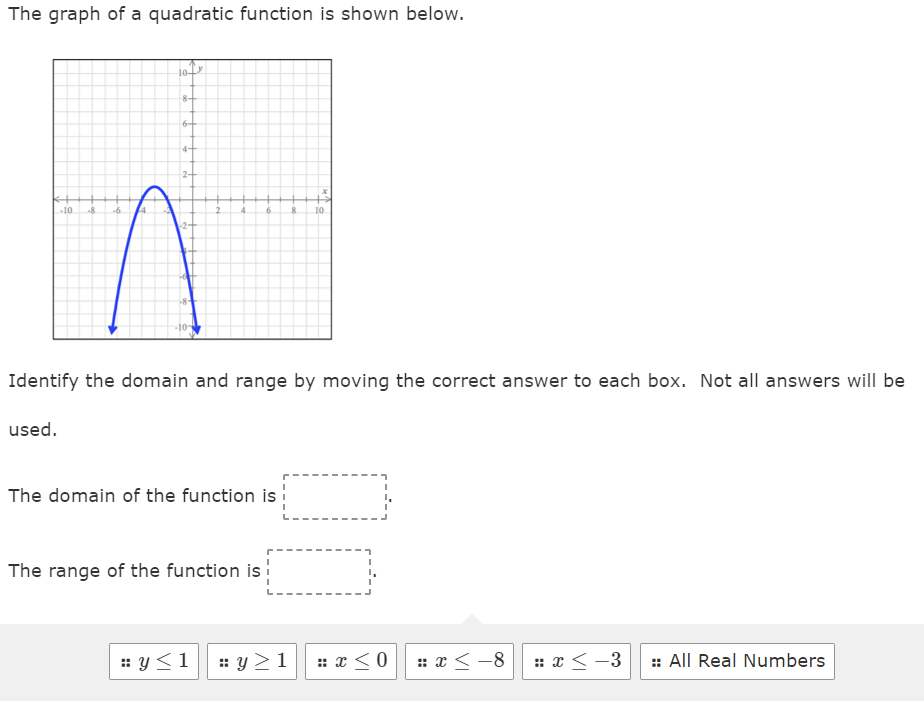 The graph of a quadratic function is shown below.
k+
-10 -8 6
10
8+
6+
4+
2-
--8-
2
4
6
Identify the domain and range by moving the correct answer to each box. Not all answers will be
used.
The domain of the function is
The range of the function is
8 10
#y≤1 #y≥1 # x ≤0
#x≤-8 = x < -3 :: All Real Numbers