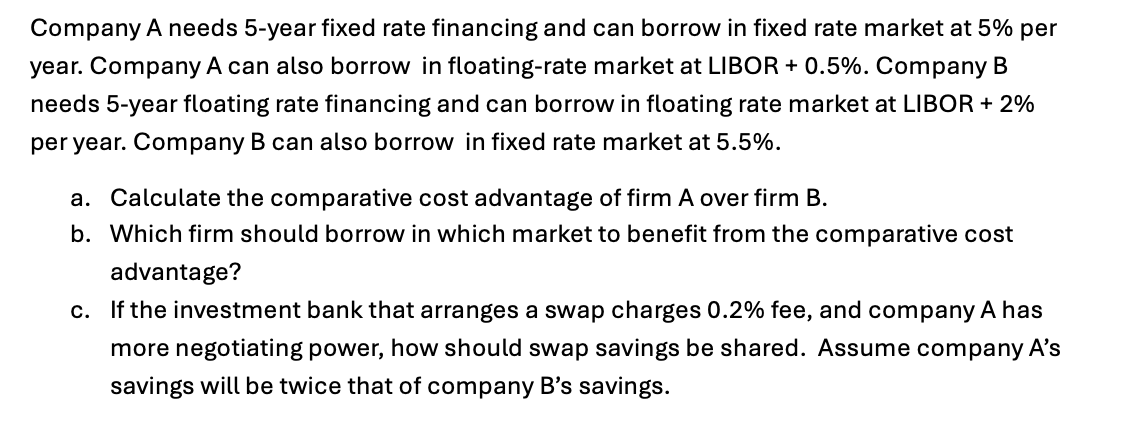 Company A needs 5-year fixed rate financing and can borrow in fixed rate market at 5% per
year. Company A can also borrow in floating-rate market at LIBOR + 0.5%. Company B
needs 5-year floating rate financing and can borrow in floating rate market at LIBOR + 2%
per year. Company B can also borrow in fixed rate market at 5.5%.
a. Calculate the comparative cost advantage of firm A over firm B.
b. Which firm should borrow in which market to benefit from the comparative cost
advantage?
c. If the investment bank that arranges a swap charges 0.2% fee, and company A has
more negotiating power, how should swap savings be shared. Assume company A's
savings will be twice that of company B's savings.