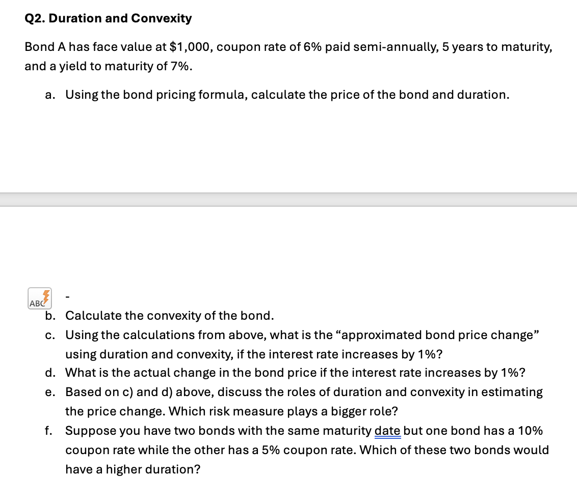 Q2. Duration and Convexity
Bond A has face value at $1,000, coupon rate of 6% paid semi-annually, 5 years to maturity,
and a yield to maturity of 7%.
a. Using the bond pricing formula, calculate the price of the bond and duration.
ABC
b. Calculate the convexity of the bond.
c. Using the calculations from above, what is the "approximated bond price change"
using duration and convexity, if the interest rate increases by 1%?
d. What is the actual change in the bond price if the interest rate increases by 1%?
e. Based on c) and d) above, discuss the roles of duration and convexity in estimating
the price change. Which risk measure plays a bigger role?
f. Suppose you have two bonds with the same maturity date but one bond has a 10%
coupon rate while the other has a 5% coupon rate. Which of these two bonds would
have a higher duration?