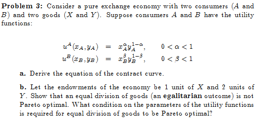 Problem 3: Consider a pure exchange economy with two consumers (4 and
B) and two goods (X and Y). Suppose consumers A and B have the utility
functions:
UA (XA, YA)
u³ (XB, YB)
=
a1-a
81-8
=
XBYB
a. Derive the equation of the contract curve.
b. Let the endowments of the economy be 1 unit of X and 2 units of
Y. Show that an equal division of goods (an egalitarian outcome) is not
Pareto optimal. What condition on the parameters of the utility functions
is required for equal division of goods to be Pareto optimal?
0 < a < 1
0 < 3 <1
3