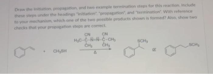 Draw the initiation, propagation, and two example termination steps for this reaction. Include
these steps under the headings "initiation": "propagation", and "termination". With reference
to your mechanism, which one of the two possible products shown is formed? Also, show two
checks that your propagation steps are correct.
CN
CN
H₂C-C-N-N-C-CH₂
CH₂ CH₂
CH,SH
A
SCH,
Of
SCH₂