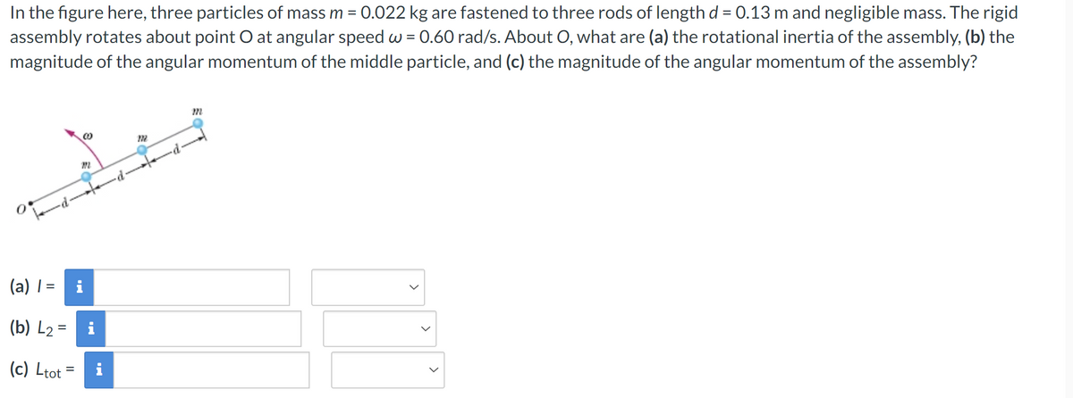 In the figure here, three particles of mass m = 0.022 kg are fastened to three rods of length d = 0.13 m and negligible mass. The rigid
assembly rotates about point O at angular speed w = 0.60 rad/s. About O, what are (a) the rotational inertia of the assembly, (b) the
magnitude of the angular momentum of the middle particle, and (c) the magnitude of the angular momentum of the assembly?
(a) | =
(b) L2
(c) Ltot =
Mi
m
@
172
m
>
>
>