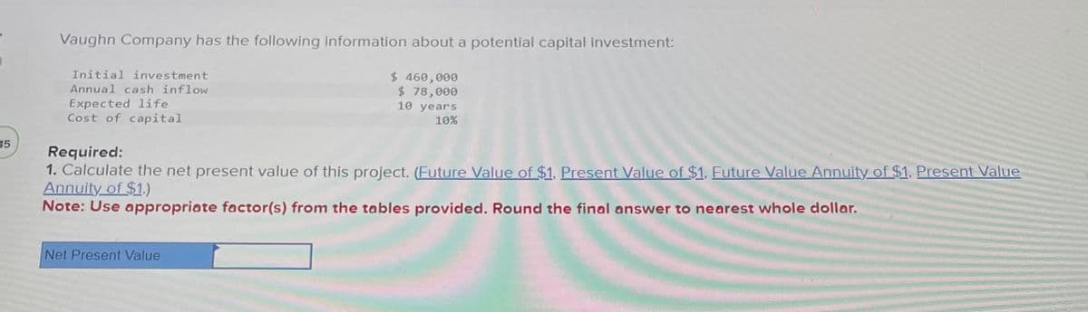 15
Vaughn Company has the following information about a potential capital investment:
Initial investment
Annual cash inflow
Expected life
Cost of capital
Required:
$ 460,000
$ 78,000
10 years
10%
1. Calculate the net present value of this project. (Future Value of $1, Present Value of $1, Future Value Annuity of $1, Present Value
Annuity of $1.)
Note: Use appropriate factor(s) from the tables provided. Round the final answer to nearest whole dollar.
Net Present Value