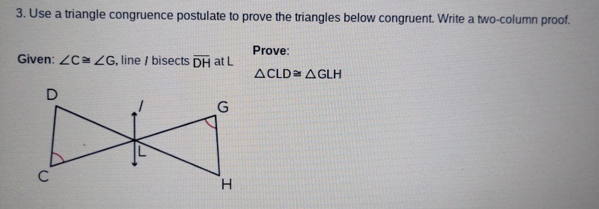 3. Use a triangle congruence postulate to prove the triangles below congruent. Write a two-column proof.
Given: /C= ZG, line / bisects DH at L
с
D
G
H
Prove:
ACLD AGLH