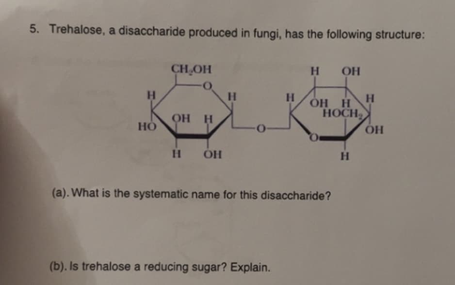 5. Trehalose, a disaccharide produced in fungi, has the following structure:
CH₂OH
H OH
H
H
H
H
OH H
HOCH
OH H
HO
O
OH
H OH
H
(a). What is the systematic name for this disaccharide?
(b). Is trehalose a reducing sugar? Explain.