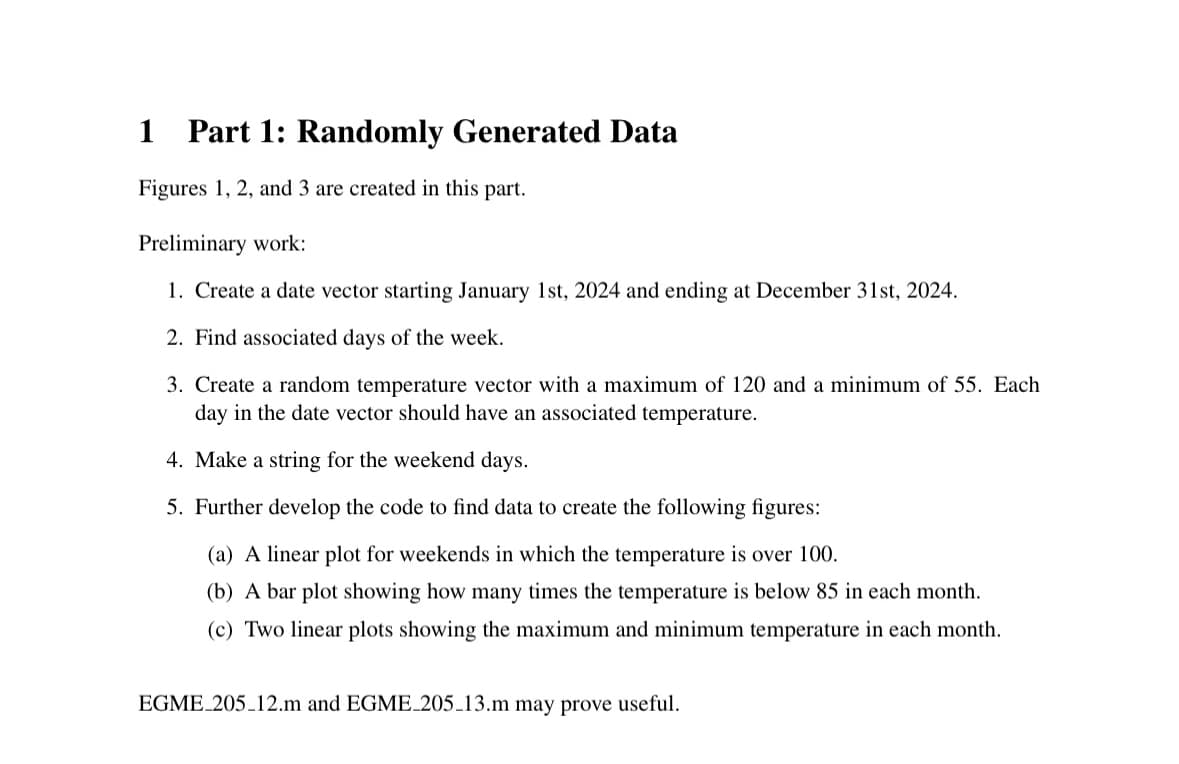 1 Part 1: Randomly Generated Data
Figures 1, 2, and 3 are created in this part.
Preliminary work:
1. Create a date vector starting January 1st, 2024 and ending at December 31st, 2024.
2. Find associated days of the week.
3. Create a random temperature vector with a maximum of 120 and a minimum of 55. Each
day in the date vector should have an associated temperature.
4. Make a string for the weekend days.
5. Further develop the code to find data to create the following figures:
(a) A linear plot for weekends in which the temperature is over 100.
(b) A bar plot showing how many times the temperature is below 85 in each month.
(c) Two linear plots showing the maximum and minimum temperature in each month.
EGME 205 12.m and EGME_205_13.m may prove useful.