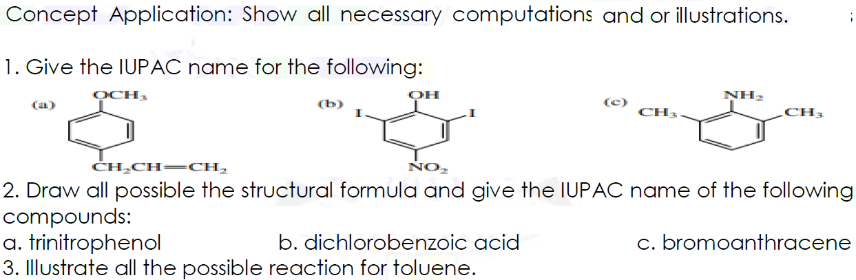Concept Application: Show all necessary computations and or illustrations.
1. Give the IUPAC name for the following:
OCH
OH
NH2
(a)
(b)
(c)
CH3
CH3
CH,CH= CH,
NO2
2. Draw all possible the structural formula and give the IUPAC name of the following
compounds:
a. trinitrophenol
3. Illustrate all the possible reaction for toluene.
b. dichlorobenzoic acid
c. bromoanthracene
