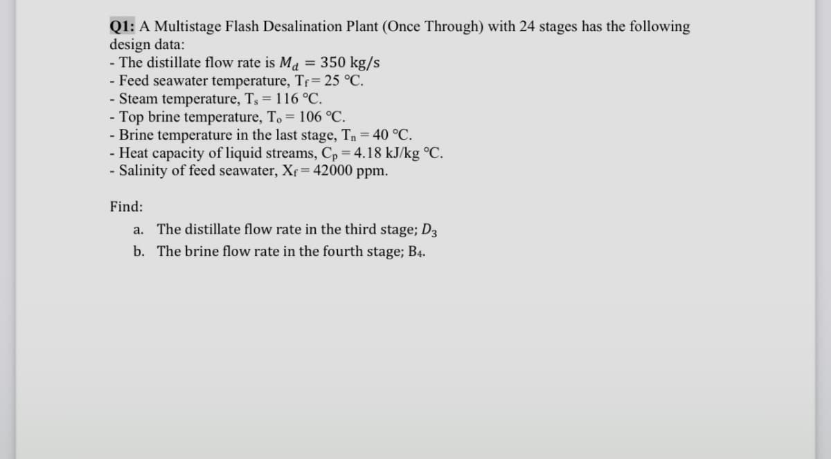 Q1: A Multistage Flash Desalination Plant (Once Through) with 24 stages has the following
design data:
-The distillate flow rate is Md = 350 kg/s
- Feed seawater temperature, Tƒ= 25 °C.
- Steam temperature, Ts = 116 °C.
- Top brine temperature, To = 106 °C.
- Brine temperature in the last stage, T₁ = 40 °C.
- Heat capacity of liquid streams, Cp = 4.18 kJ/kg °C.
- Salinity of feed seawater, X = 42000 ppm.
Find:
a. The distillate flow rate in the third stage; D3
b. The brine flow rate in the fourth stage; B4.