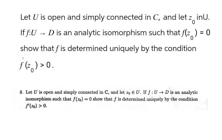 Ο
inU.
Let U is open and simply connected in C, and let z i
If f:U→ D is an analytic isomorphism such that f(z) = 0
show that fis determined uniquely by the condition
8. Let U is open and simply connected in C, and let zo EU. If f: UD is an analytic
isomorphism such that f(zo) = 0 show that f is determined uniquely by the condition
f'(zo) > 0.