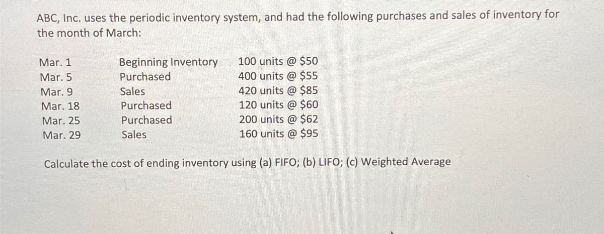 ABC, Inc. uses the periodic inventory system, and had the following purchases and sales of inventory for
the month of March:
Mar. 1
Beginning Inventory
100 units @ $50
Mar. 5
Purchased
400 units @ $55
Mar. 9
Sales
420 units @ $85
Mar. 18
Purchased
120 units @ $60
Mar. 25
Mar. 29
Purchased
Sales
Calculate the cost of ending inventory using (a) FIFO; (b) LIFO; (c) Weighted Average
200 units @ $62
160 units @ $95