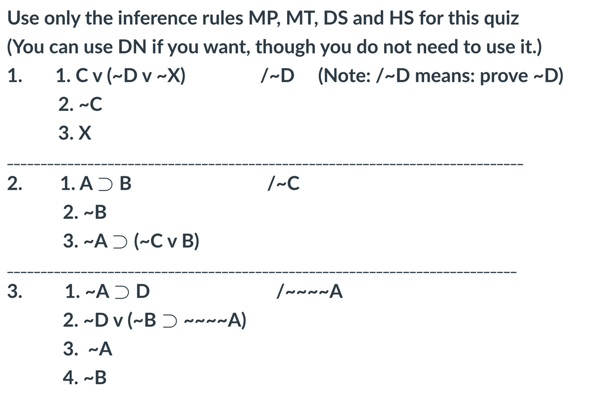 Use only the inference rules MP, MT, DS and HS for this quiz
(You can use DN if you want, though you do not need to use it.)
/~D (Note: /~D means: prove ~D)
1.
1. Cv (~D v~X)
2. ~C
3. X
2.
3.
1. AD B
2. ~B
3. ~A (~C v B)
1. ~ADD
2. ~Dv (~B~~~~A)
3. ~A
4. ~B
/~C
/~~~~A