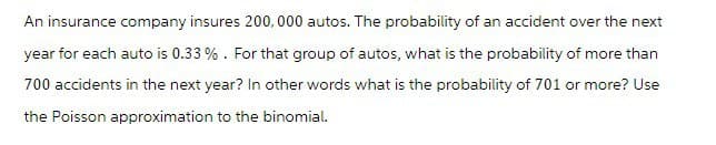 An insurance company insures 200,000 autos. The probability of an accident over the next
year for each auto is 0.33%. For that group of autos, what is the probability of more than
700 accidents in the next year? In other words what is the probability of 701 or more? Use
the Poisson approximation to the binomial.