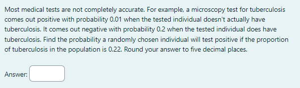 Most medical tests are not completely accurate. For example, a microscopy test for tuberculosis
comes out positive with probability 0.01 when the tested individual doesn't actually have
tuberculosis. It comes out negative with probability 0.2 when the tested individual does have
tuberculosis. Find the probability a randomly chosen individual will test positive if the proportion
of tuberculosis in the population is 0.22. Round your answer to five decimal places.
Answer: