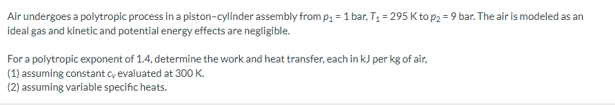 Air undergoes a polytropic process in a piston-cylinder assembly from p₁ = 1 bar, T₁ = 295 K to p2 = 9 bar. The air is modeled as an
ideal gas and kinetic and potential energy effects are negligible.
For a polytropic exponent of 1.4, determine the work and heat transfer, each in kJ per kg of air,
(1) assuming constant cy evaluated at 300 K.
(2) assuming variable specific heats.