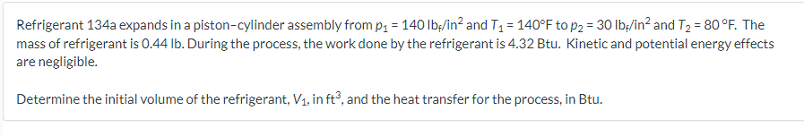 Refrigerant 134a expands in a piston-cylinder assembly from p₁ = 140 lb/in² and T₁ = 140°F to p₂ = 30 lb/in² and T₂ = 80°F. The
mass of refrigerant is 0.44 lb. During the process, the work done by the refrigerant is 4.32 Btu. Kinetic and potential energy effects
are negligible.
Determine the initial volume of the refrigerant, V₁, in ft³, and the heat transfer for the process, in Btu.