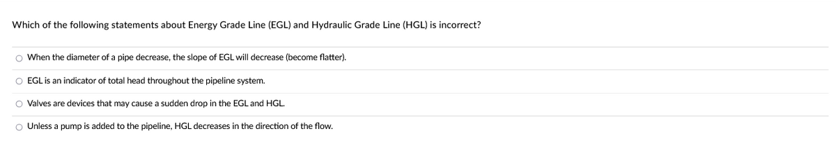 Which of the following statements about Energy Grade Line (EGL) and Hydraulic Grade Line (HGL) is incorrect?
O When the diameter of a pipe decrease, the slope of EGL will decrease (become flatter).
O EGL is an indicator of total head throughout the pipeline system.
O Valves are devices that may cause a sudden drop in the EGL and HGL.
O Unless a pump is added to the pipeline, HGL decreases in the direction of the flow.