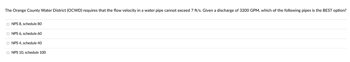 The Orange County Water District (OCWD) requires that the flow velocity in a water pipe cannot exceed 7 ft/s. Given a discharge of 3200 GPM, which of the following pipes is the BEST option?
O NPS 8, schedule 80
O NPS 6, schedule 60
O NPS 4, schedule 40
O NPS 10, schedule 100