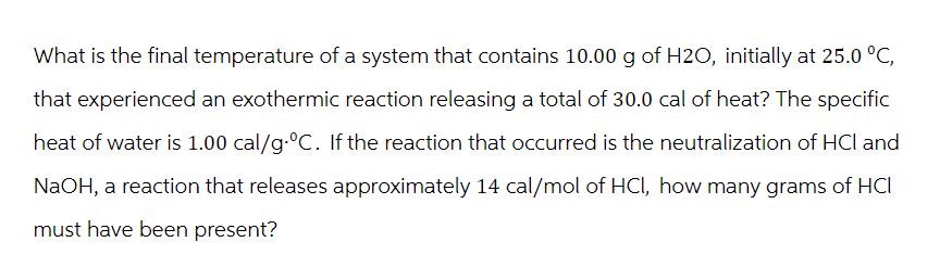 What is the final temperature of a system that contains 10.00 g of H2O, initially at 25.0 °C,
that experienced an exothermic reaction releasing a total of 30.0 cal of heat? The specific
heat of water is 1.00 cal/g.ºC. If the reaction that occurred is the neutralization of HCI and
NaOH, a reaction that releases approximately 14 cal/mol of HCI, how many grams of HCI
must have been present?