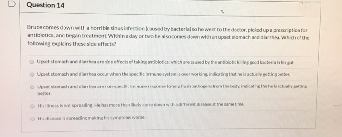 Question 14
Bruce comes down with a horrible sinus infection (caused by bacteria) so he went to the doctor, picked up a prescription for
antibiotics, and began treatment. Within a day or two he also comes down with an upset stomach and diarrhea. Which of the
following explains these side effects?
Upset stomach and diarrhea are side effects of taking antibiotics, which are caused by the antibiotic killing good bacteria in his gut
Upset stomach and diarrhea occur when the specific immune system is over working, indicating that he is actually getting better.
Upset stomach and diarrhea are non-specific immune response to help flush pathogens from the body, indicating the he is actually getting
better.
His illness is not spreading. He has more than likely come down with a different disease at the same time.
His disease is spreading making his symptoms worse.