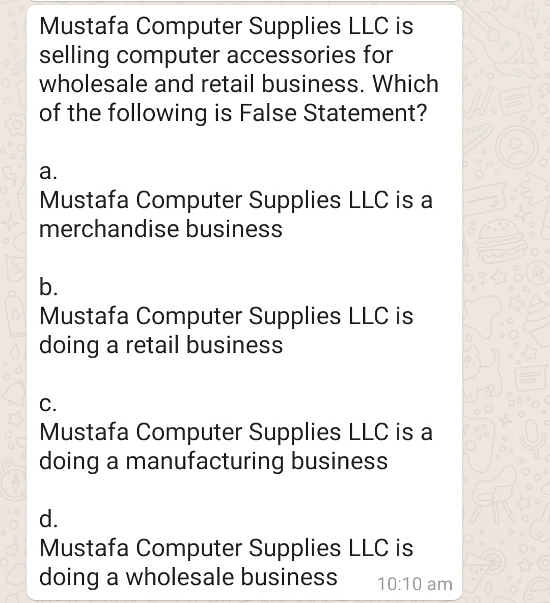 Mustafa Computer Supplies LLC is
selling computer accessories for
wholesale and retail business. Which
of the following is False Statement?
а.
Mustafa Computer Supplies LLC is a
merchandise business
b.
Mustafa Computer Supplies LLC is
doing a retail business
С.
000
Mustafa Computer Supplies LLC is a
doing a manufacturing business
d.
Mustafa Computer Supplies LLC is
doing a wholesale business
10:10 am

