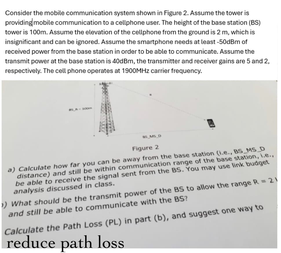 Consider the mobile communication system shown in Figure 2. Assume the tower is
providing mobile communication to a cellphone user. The height of the base station (BS)
tower is 100m. Assume the elevation of the cellphone from the ground is 2 m, which is
insignificant and can be ignored. Assume the smartphone needs at least -50dBm of
received power from the base station in order to be able to communicate. Assume the
transmit power at the base station is 40dBm, the transmitter and receiver gains are 5 and 2,
respectively. The cell phone operates at 1900MHz carrier frequency.
B5 h 100m
BS_MS_D
Figure 2
a) Calculate how far you can be away from the base station (i.e., BS_MS_D
distance) and still be within communication range of the base station, i.e.,
be able to receive the signal sent from the BS. You may use link budget
analysis discussed in class.
What should be the transmit power of the BS to allow the range R = 21
and still be able to communicate with the BS?
Calculate the Path Loss (PL) in part (b), and suggest one way to
reduce path loss