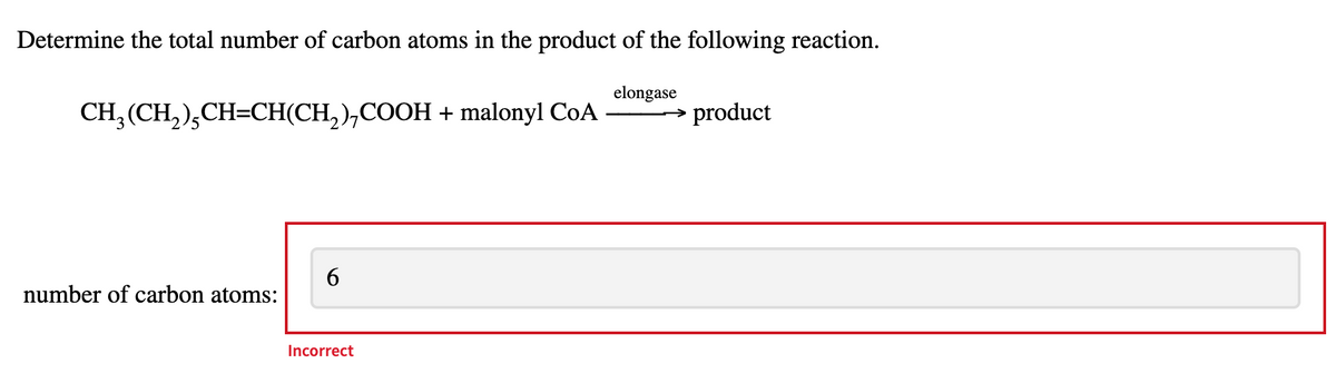 Determine the total number of carbon atoms in the product of the following reaction.
CH3(CH2)CH=CH(CH2), COOH + malonyl CoA
elongase
product
number of carbon atoms:
6
Incorrect