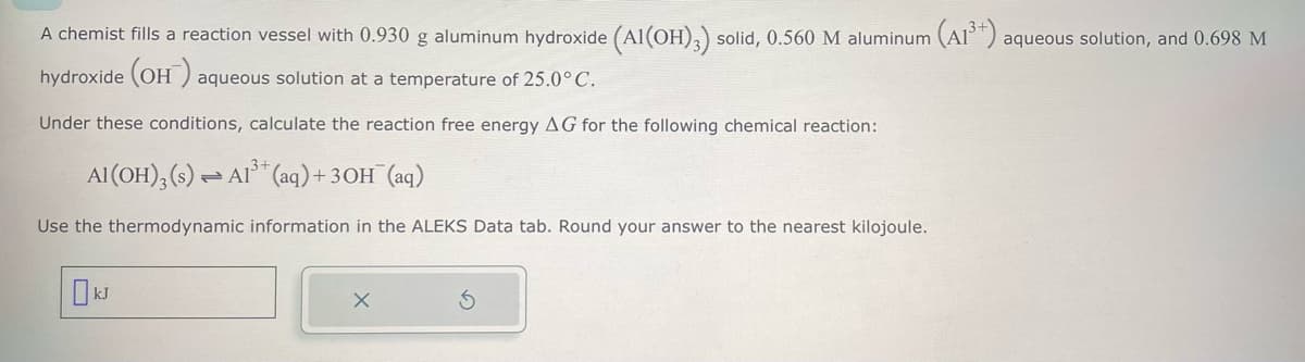 A chemist fills a reaction vessel with 0.930 g aluminum hydroxide (Al(OH)3) solid, 0.560 M aluminum (A13+) aqueous solution, and 0.698 M
hydroxide (OH) aq
aqueous solution at a temperature of 25.0° C.
Under these conditions, calculate the reaction free energy AG for the following chemical reaction:
Al(OH),(s) Al (aq) + 3OH(aq)
Use the thermodynamic information in the ALEKS Data tab. Round your answer to the nearest kilojoule.
kJ
х