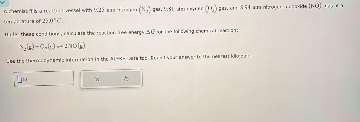 A chemist fills a reaction vessel with 9.25 atm nitrogen (N2) gas, 9.81 atm oxygen (O2) gas, and 8.94 atm nitrogen monoxide (NO) gas at a
temperature of 25.0° C.
Under these conditions, calculate the reaction free energy AG for the following chemical reaction:
N2(g) + O2(g) 2NO(g)
Use the thermodynamic information in the ALEKS Data tab. Round your answer to the nearest kilojoule.
kJ
5