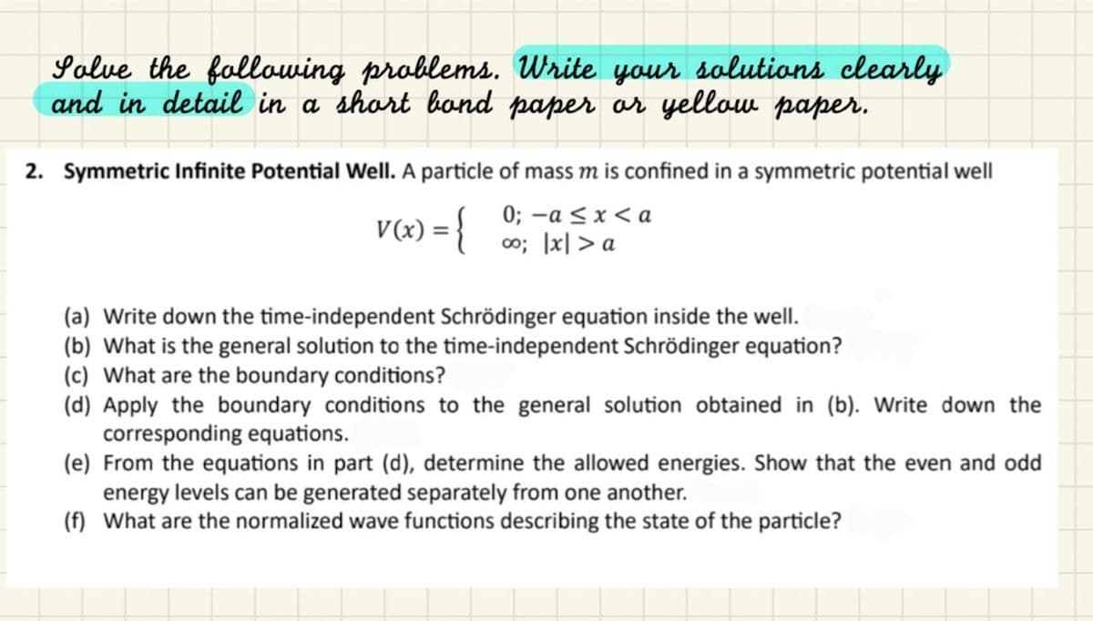 Solve the following problems. Write your solutions clearly
and in detail in a short bond paper or yellow paper.
2. Symmetric Infinite Potential Well. A particle of mass m is confined in a symmetric potential well
0; -a ≤ x <a
∞o; |x|> a
V(x) = {
(a) Write down the time-independent Schrödinger equation inside the well.
(b) What is the general solution to the time-independent Schrödinger equation?
(c) What are the boundary conditions?
(d) Apply the boundary conditions to the general solution obtained in (b). Write down the
corresponding equations.
(e) From the equations in part (d), determine the allowed energies. Show that the even and odd
energy levels can be generated separately from one another.
(f) What are the normalized wave functions describing the state of the particle?