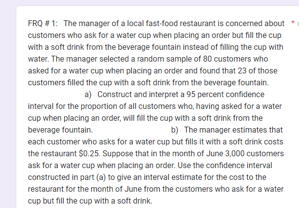 FRQ #1: The manager of a local fast-food restaurant is concerned about *
customers who ask for a water cup when placing an order but fill the cup
with a soft drink from the beverage fountain instead of filling the cup with
water. The manager selected a random sample of 80 customers who
asked for a water cup when placing an order and found that 23 of those
customers filled the cup with a soft drink from the beverage fountain.
a) Construct and interpret a 95 percent confidence
interval for the proportion of all customers who, having asked for a water
cup when placing an order, will fill the cup with a soft drink from the
beverage fountain.
b) The manager estimates that
each customer who asks for a water cup but fills it with a soft drink costs
the restaurant $0.25. Suppose that in the month of June 3,000 customers
ask for a water cup when placing an order. Use the confidence interval
constructed in part (a) to give an interval estimate for the cost to the
restaurant for the month of June from the customers who ask for a water
cup but fill the cup with a soft drink.