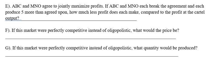 E). ABC and MNO agree to jointly maximize profits. If ABC and MNO each break the agreement and each
produce 5 more than agreed upon, how much less profit does each make, compared to the profit at the cartel
output?
F). If this market were perfectly competitive instead of oligopolistic, what would the price be?
G). If this market were perfectly competitive instead of oligopolistic, what quantity would be produced?