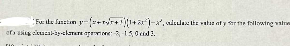 For the function y = (x+x√x+3)(1+2x²)-x³, calculate the value of y for the following value
of x using element-by-element operations: -2, -1.5, 0 and 3.
510