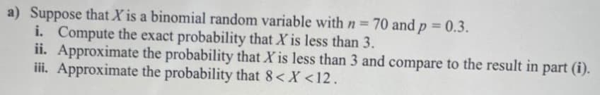 a) Suppose that X is a binomial random variable with n = 70 and p = 0.3.
i. Compute the exact probability that X is less than 3.
ii. Approximate the probability that X is less than 3 and compare to the result in part (i).
iii. Approximate the probability that 8< x <12.