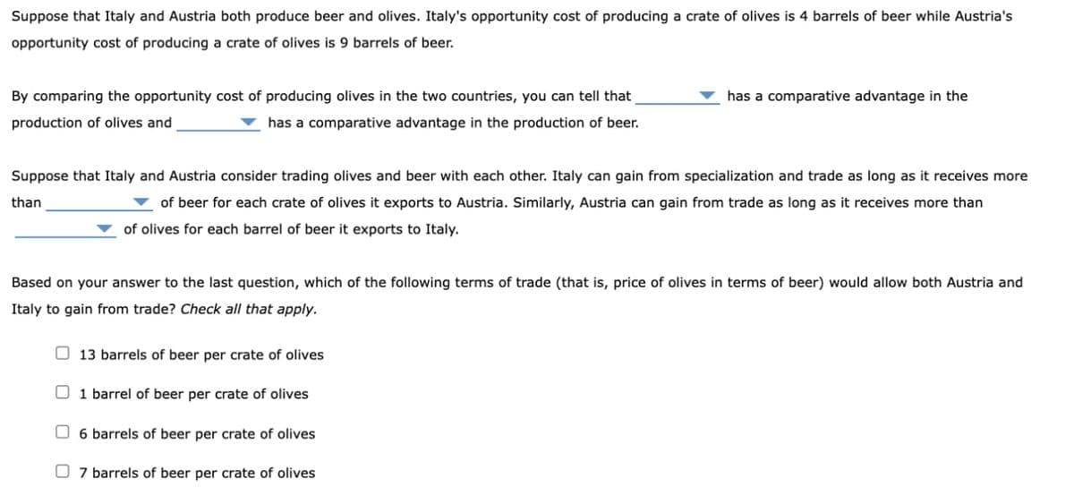 Suppose that Italy and Austria both produce beer and olives. Italy's opportunity cost of producing a crate of olives is 4 barrels of beer while Austria's
opportunity cost of producing a crate of olives is 9 barrels of beer.
By comparing the opportunity cost of producing olives in the two countries, you can tell that
production of olives and
has a comparative advantage in the production of beer.
has a comparative advantage in the
Suppose that Italy and Austria consider trading olives and beer with each other. Italy can gain from specialization and trade as long as it receives more
than
of beer for each crate of olives it exports to Austria. Similarly, Austria can gain from trade as long as it receives more than
of olives for each barrel of beer it exports to Italy.
Based on your answer to the last question, which of the following terms of trade (that is, price of olives in terms of beer) would allow both Austria and
Italy to gain from trade? Check all that apply.
13 barrels of beer per crate of olives
1 barrel of beer per crate of olives
6 barrels of beer per crate of olives
☐ 7 barrels of beer per crate of olives