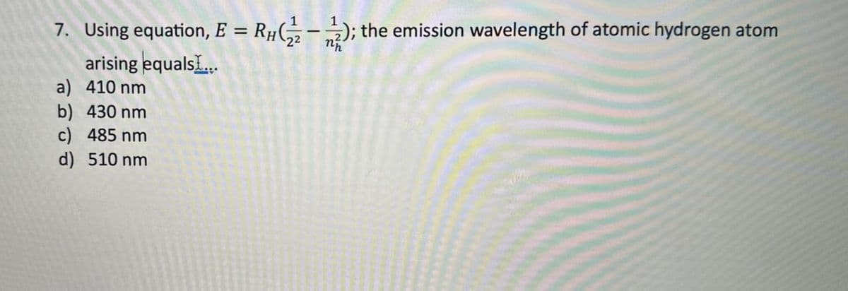 7. Using equation, E = Rμ(½½); the emission wavelength of atomic hydrogen atom
arising equals...
a) 410 nm
b) 430 nm
c) 485 nm
d) 510 nm
