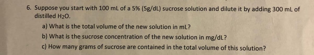 6. Suppose you start with 100 mL of a 5% (5g/dL) sucrose solution and dilute it by adding 300 mL of
distilled H20.
a) What is the total volume of the new solution in mL?
b) What is the sucrose concentration of the new solution in mg/dL?
c) How many grams of sucrose are contained in the total volume of this solution?
