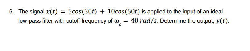 6. The signal x (t)
5cos (30t) + 10cos(50t) is applied to the input of an ideal
low-pass filter with cutoff frequency of w = 40 rad/s. Determine the output, y(t).
=