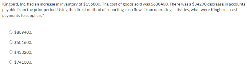 Kingbird, Inc. had an increase in inventory of $136800. The cost of goods sold was $638400. There was a $34200 decrease in accounts
payable from the prior period. Using the direct method of reporting cash flows from operating activities, what were Kingbird's cash
payments to suppliers?
$809400.
$501600.
$433200.
O $741000.