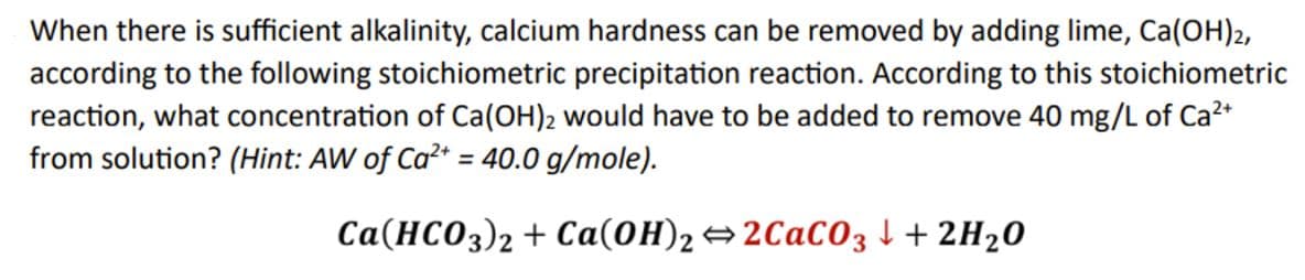 When there is sufficient alkalinity, calcium hardness can be removed by adding lime, Ca(OH)2,
according to the following stoichiometric precipitation reaction. According to this stoichiometric
reaction, what concentration of Ca(OH)2 would have to be added to remove 40 mg/L of Ca2+
from solution? (Hint: AW of Ca2+ = 40.0 g/mole).
Ca(HCO3)2 Ca(OH)2⇒2CaCO3 + 2H2O