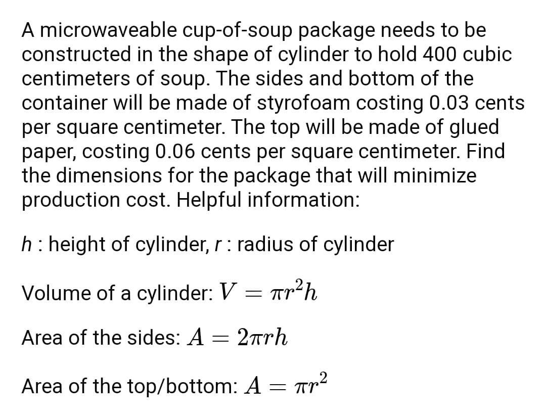 A microwaveable cup-of-soup package needs to be
constructed in the shape of cylinder to hold 400 cubic
centimeters of soup. The sides and bottom of the
container will be made of styrofoam costing 0.03 cents.
per square centimeter. The top will be made of glued
paper, costing 0.06 cents per square centimeter. Find
the dimensions for the package that will minimize
production cost. Helpful information:
h: height of cylinder, r: radius of cylinder
Volume of a cylinder: V = r²h
Area of the sides: A = 2πгh
Area of the top/bottom: A = πr²