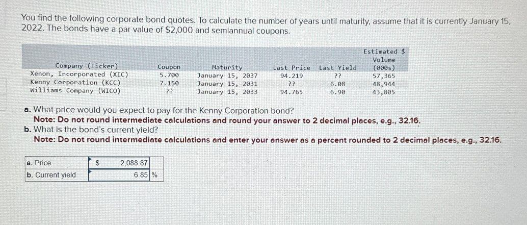 You find the following corporate bond quotes. To calculate the number of years until maturity, assume that it is currently January 15,
2022. The bonds have a par value of $2,000 and semiannual coupons.
Estimated $
Volume
Company (Ticker)
Xenon, Incorporated (XIC)
Kenny Corporation (KCC)
Coupon
5.700
Williams Company (WICO)
7.150
??
Maturity
January 15, 2037
January 15, 2031
Last Price Last Yield
94.219
??
(000s)
??
57,365
6.08
48,944
January 15, 2033
94.765.
6.90
43,805
a. What price would you expect to pay for the Kenny Corporation bond?
Note: Do not round intermediate calculations and round your answer to 2 decimal places, e.g., 32.16.
b. What is the bond's current yield?
Note: Do not round intermediate calculations and enter your answer as a percent rounded to 2 decimal places, e.g., 32.16.
a. Price
b. Current yield
$
2,088 87
6.85%