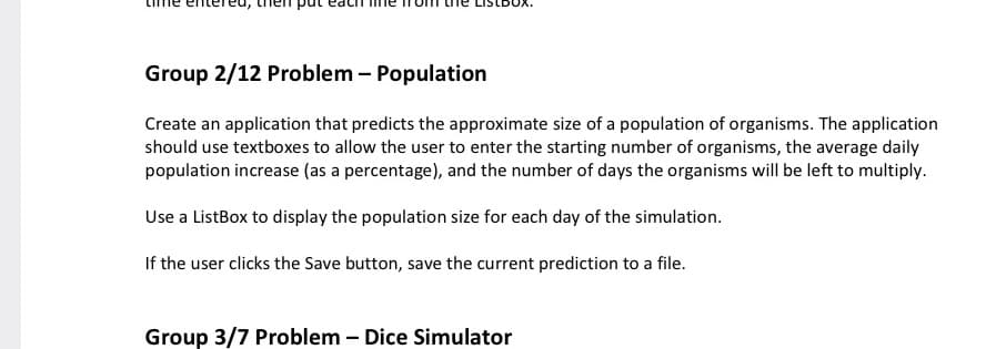 Group 2/12 Problem – Population
Create an application that predicts the approximate size of a population of organisms. The application
should use textboxes to allow the user to enter the starting number of organisms, the average daily
population increase (as a percentage), and the number of days the organisms will be left to multiply.
Use a ListBox to display the population size for each day of the simulation.
If the user clicks the Save button, save the current prediction to a file.
Group 3/7 Problem – Dice Simulator
