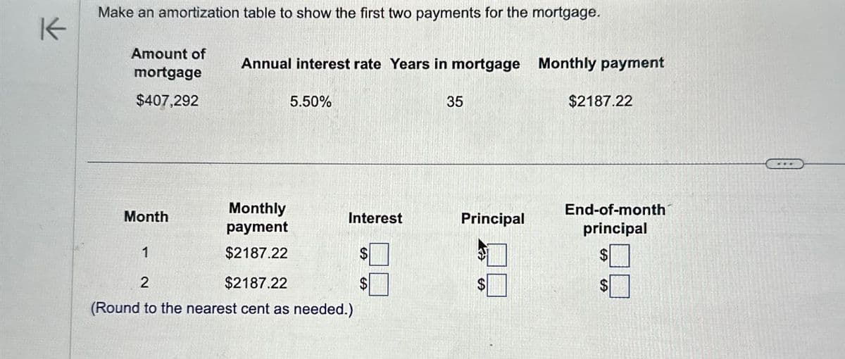 K
Make an amortization table to show the first two payments for the mortgage.
Amount of
mortgage
Annual interest rate Years in mortgage Monthly payment
$407,292
5.50%
35
$2187.22
Monthly
End-of-month
Month
Interest
Principal
payment
principal
1
$2187.22
2
$2187.22
$
(Round to the nearest cent as needed.)