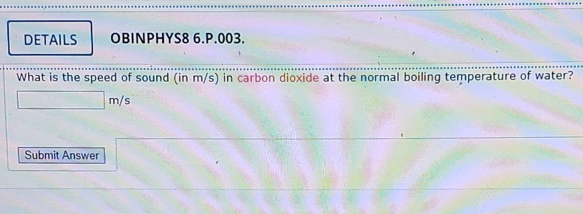 DETAILS
OBINPHYS8 6.P.003.
What is the speed of sound (in m/s) in carbon dioxide at the normal boiling temperature of water?
m/s
Submit Answer
