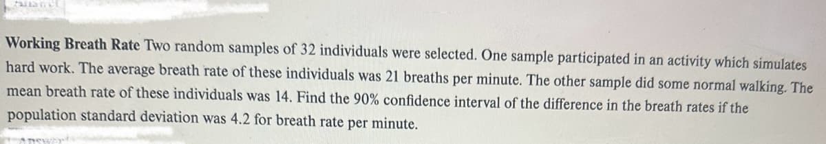 Working Breath Rate Two random samples of 32 individuals were selected. One sample participated in an activity which simulates
hard work. The average breath rate of these individuals was 21 breaths per minute. The other sample did some normal walking. The
mean breath rate of these individuals was 14. Find the 90% confidence interval of the difference in the breath rates if the
population standard deviation was 4.2 for breath rate per minute.