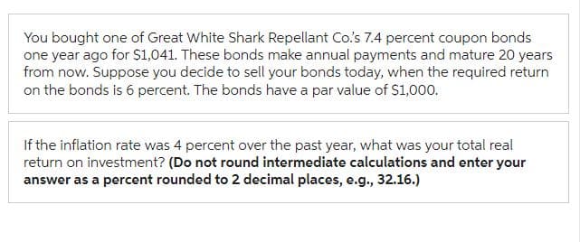 You bought one of Great White Shark Repellant Co.'s 7.4 percent coupon bonds
one year ago for $1,041. These bonds make annual payments and mature 20 years
from now. Suppose you decide to sell your bonds today, when the required return
on the bonds is 6 percent. The bonds have a par value of $1,000.
If the inflation rate was 4 percent over the past year, what was your total real
return on investment? (Do not round intermediate calculations and enter your
answer as a percent rounded to 2 decimal places, e.g., 32.16.)
