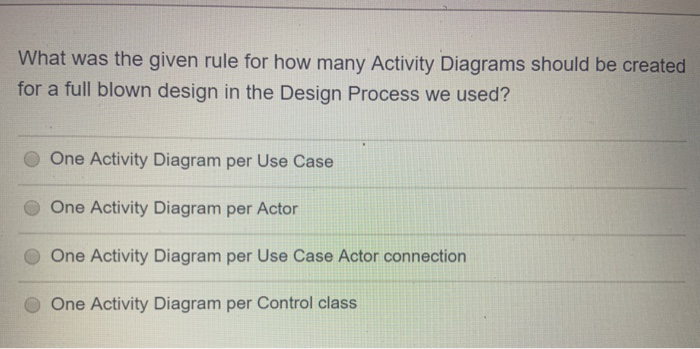 What was the given rule for how many Activity Diagrams should be created
for a full blown design in the Design Process we used?
One Activity Diagram per Use Case
One Activity Diagram per Actor
One Activity Diagram per Use Case Actor connection
One Activity Diagram per Control class

