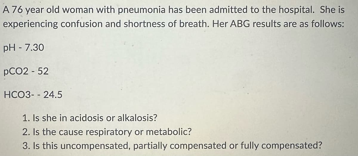 A 76 year old woman with pneumonia has been admitted to the hospital. She is
experiencing confusion and shortness of breath. Her ABG results are as follows:
pH - 7.30
pCO2 - 52
HCO3--24.5
1. Is she in acidosis or alkalosis?
2. Is the cause respiratory or metabolic?
3. Is this uncompensated, partially compensated or fully compensated?